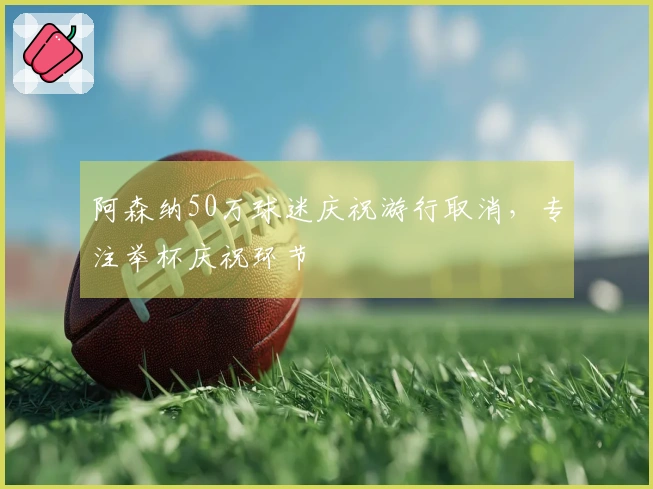 阿森纳50万球迷庆祝游行取消，专注举杯庆祝环节